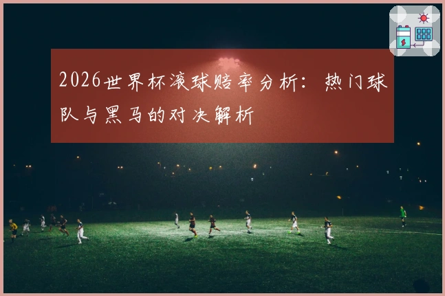 2026世界杯滚球赔率分析：热门球队与黑马的对决解析